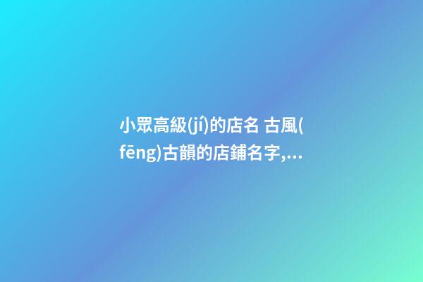 小眾高級(jí)的店名 古風(fēng)古韻的店鋪名字,起名之家